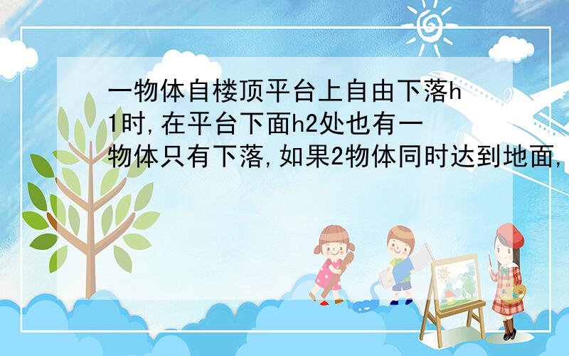 一物体自楼顶平台上自由下落h1时,在平台下面h2处也有一物体只有下落,如果2物体同时达到地面,求楼高度（ ）