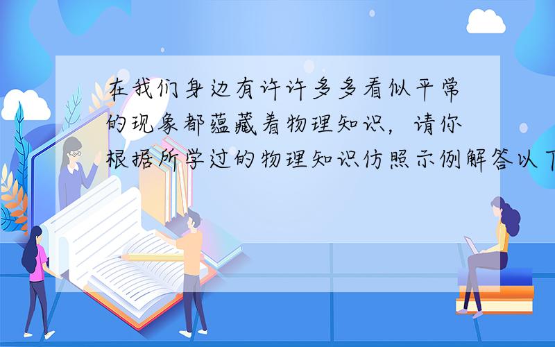 在我们身边有许许多多看似平常的现象都蕴藏着物理知识，请你根据所学过的物理知识仿照示例解答以下现象：