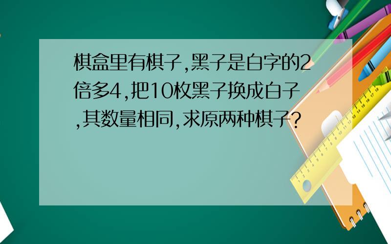 棋盒里有棋子,黑子是白字的2倍多4,把10枚黑子换成白子,其数量相同,求原两种棋子?