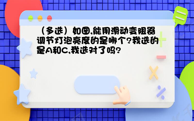 （多选）如图,能用滑动变阻器调节灯泡亮度的是哪个?我选的是A和C,我选对了吗?