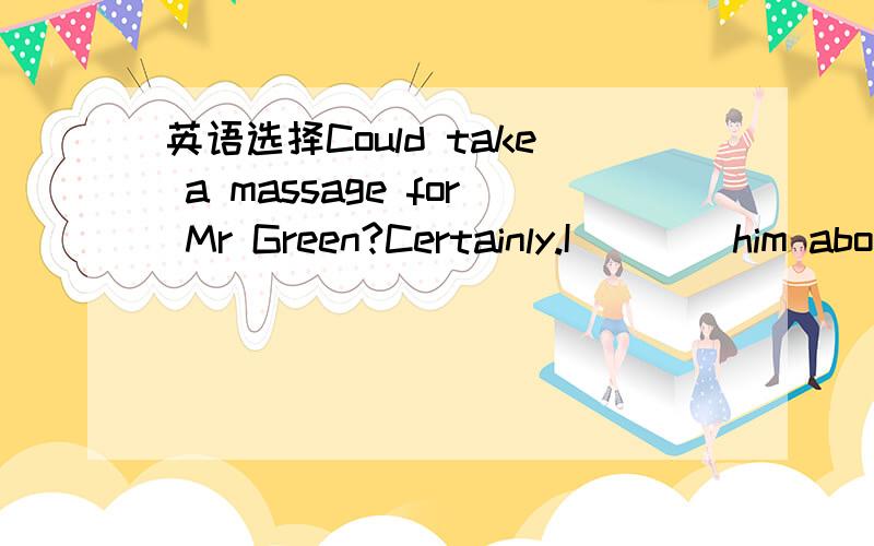 英语选择Could take a massage for Mr Green?Certainly.I____him abo