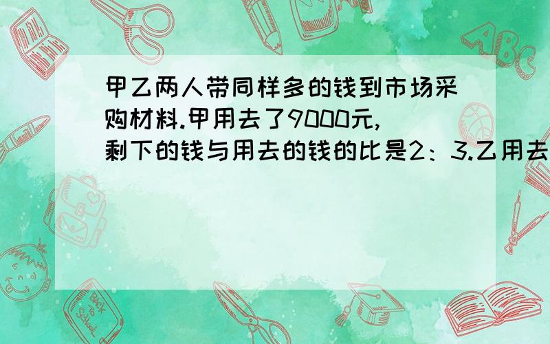 甲乙两人带同样多的钱到市场采购材料.甲用去了9000元,剩下的钱与用去的钱的比是2：3.乙用去了所带钱...