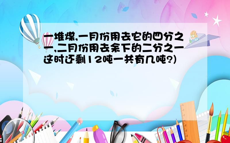 一堆煤,一月份用去它的四分之一,二月份用去余下的二分之一这时还剩12吨一共有几吨?)