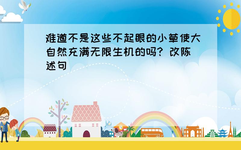 难道不是这些不起眼的小草使大自然充满无限生机的吗? 改陈述句