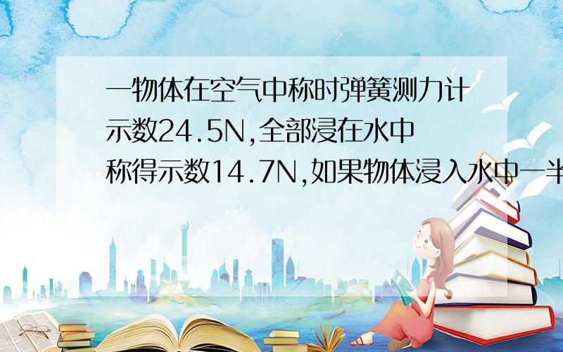 一物体在空气中称时弹簧测力计示数24.5N,全部浸在水中称得示数14.7N,如果物体浸入水中一半,读数为多少