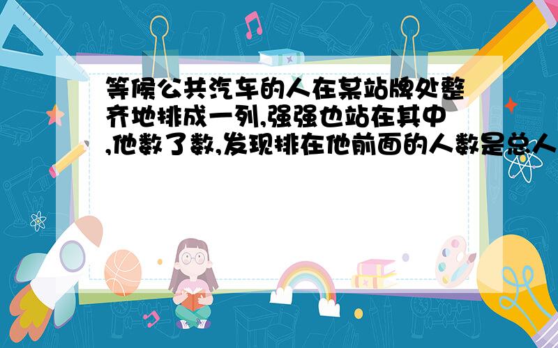 等候公共汽车的人在某站牌处整齐地排成一列,强强也站在其中,他数了数,发现排在他前面的人数是总人数的四分之三,排在他后面的