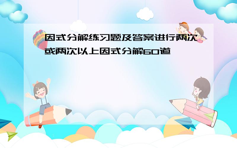 因式分解练习题及答案进行两次或两次以上因式分解60道,