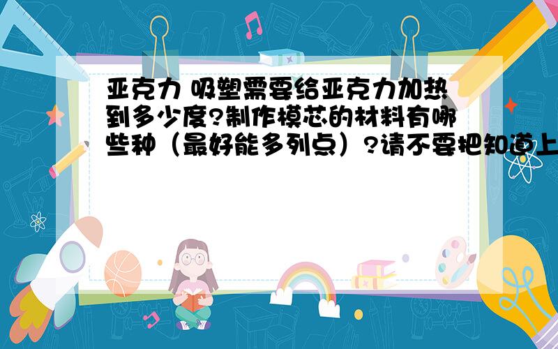 亚克力 吸塑需要给亚克力加热到多少度?制作模芯的材料有哪些种（最好能多列点）?请不要把知道上的亚克力的简介之类的粘贴过来