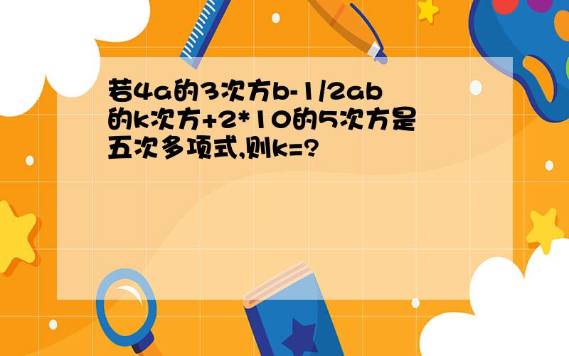 若4a的3次方b-1/2ab的k次方+2*10的5次方是五次多项式,则k=?