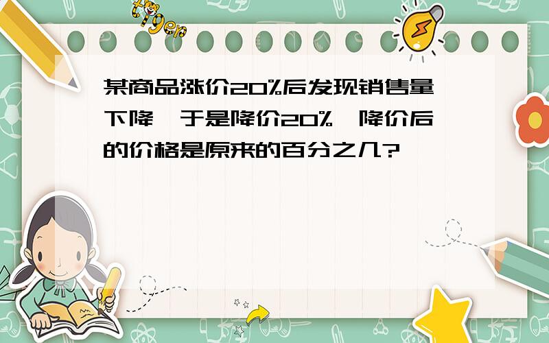 某商品涨价20%后发现销售量下降,于是降价20%,降价后的价格是原来的百分之几?