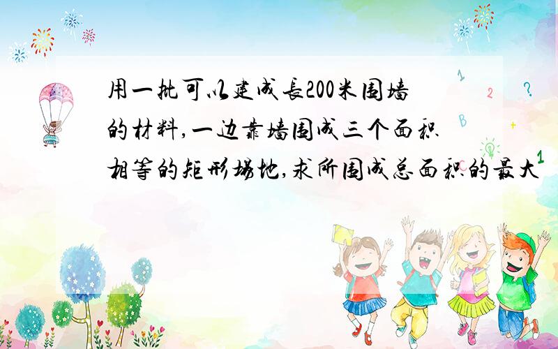 用一批可以建成长200米围墙的材料,一边靠墙围成三个面积相等的矩形场地,求所围成总面积的最大