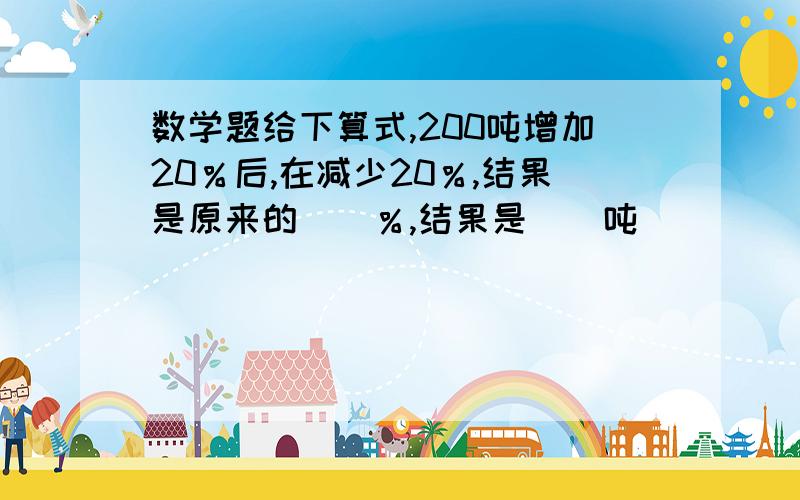 数学题给下算式,200吨增加20％后,在减少20％,结果是原来的（）％,结果是（）吨