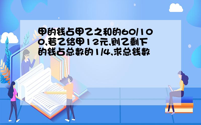 甲的钱占甲乙之和的60/100,若乙给甲12元,则乙剩下的钱占总数的1/4,求总钱数