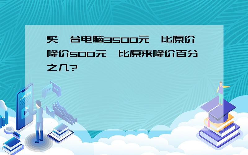 买一台电脑3500元,比原价降价500元,比原来降价百分之几?