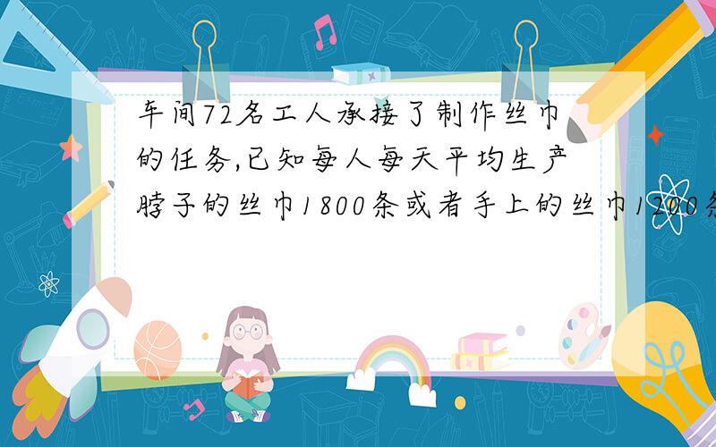 车间72名工人承接了制作丝巾的任务,已知每人每天平均生产脖子的丝巾1800条或者手上的丝巾1200条,一条脖子上的丝巾要