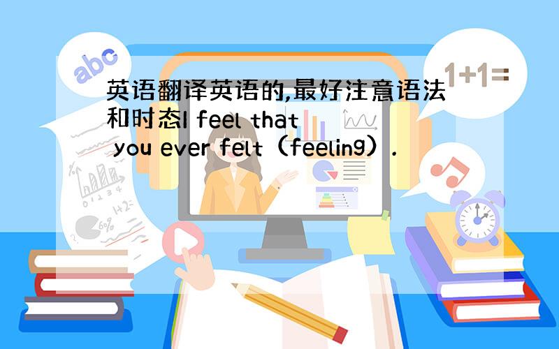 英语翻译英语的,最好注意语法和时态I feel that you ever felt（feeling）.