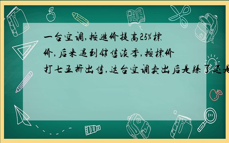 一台空调,按进价提高25%标价,后来遇到销售淡季,按标价打七五折出售,这台空调卖出后是赚了还是赔了?