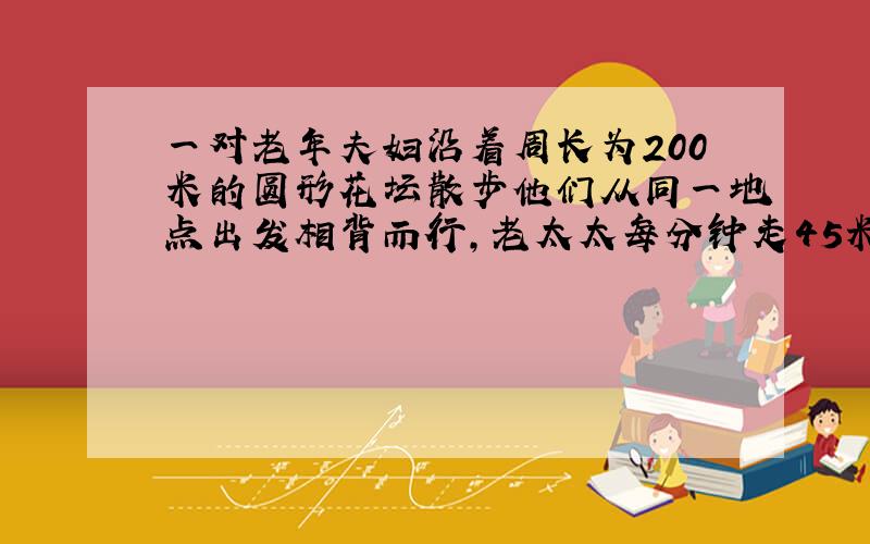 一对老年夫妇沿着周长为200米的圆形花坛散步他们从同一地点出发相背而行,老太太每分钟走45米