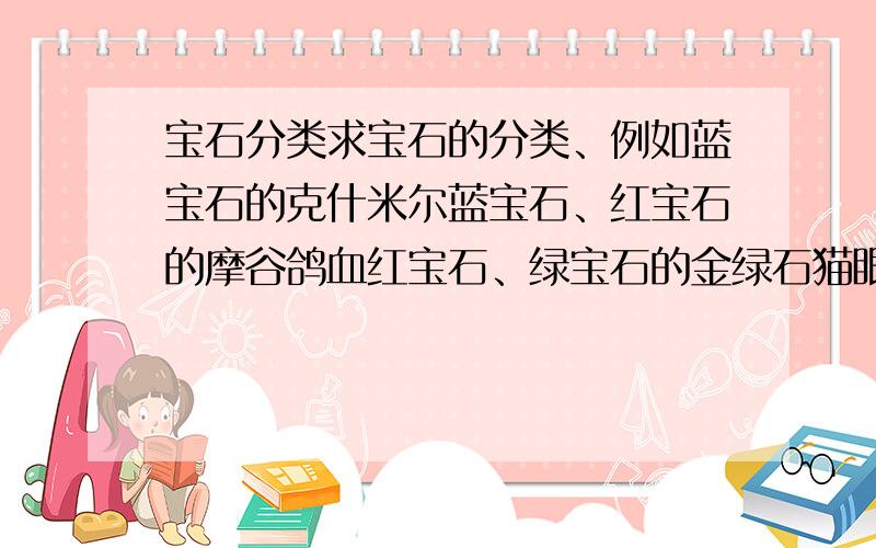 宝石分类求宝石的分类、例如蓝宝石的克什米尔蓝宝石、红宝石的摩谷鸽血红宝石、绿宝石的金绿石猫眼、蓝宝石的噩运之钻“希望”、