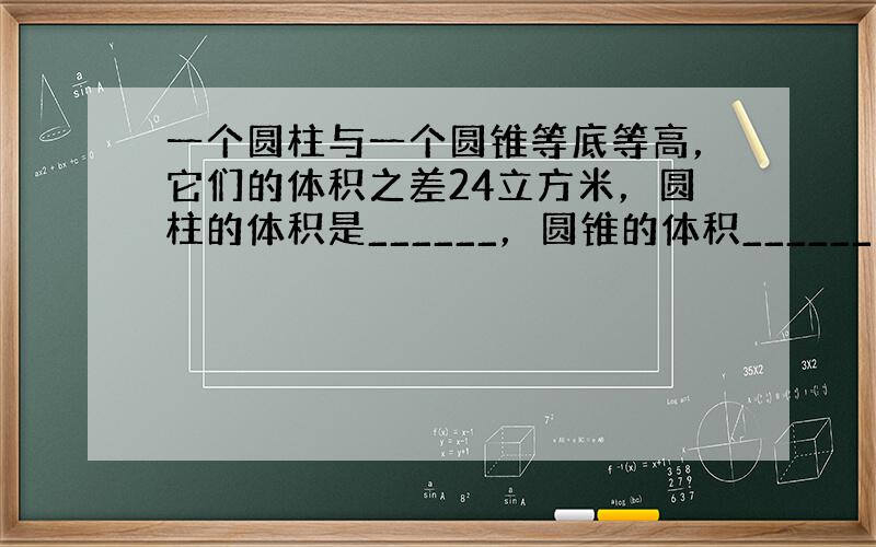 一个圆柱与一个圆锥等底等高，它们的体积之差24立方米，圆柱的体积是______，圆锥的体积______．