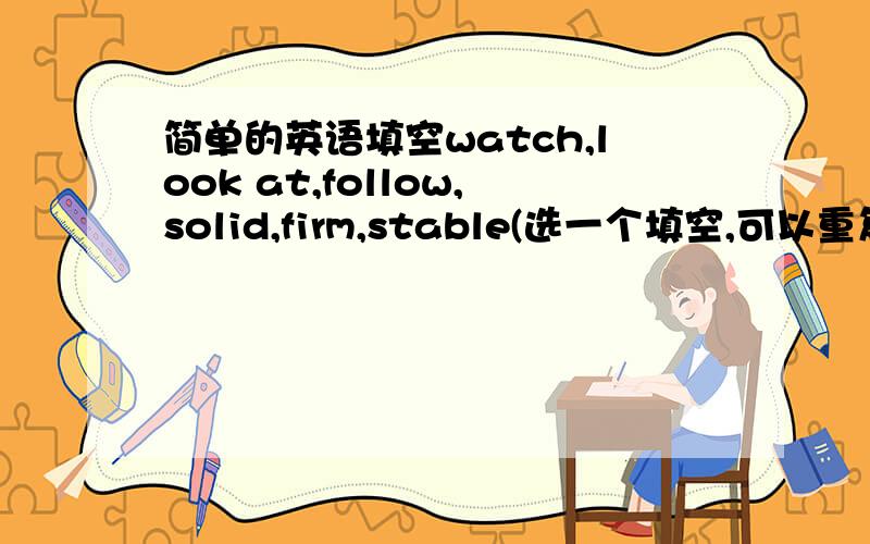 简单的英语填空watch,look at,follow,solid,firm,stable(选一个填空,可以重复!)1.