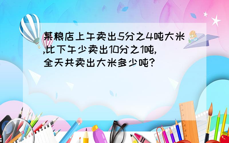 某粮店上午卖出5分之4吨大米,比下午少卖出10分之1吨,全天共卖出大米多少吨?