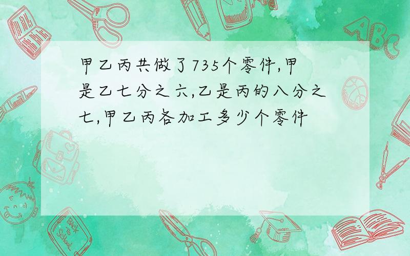 甲乙丙共做了735个零件,甲是乙七分之六,乙是丙的八分之七,甲乙丙各加工多少个零件