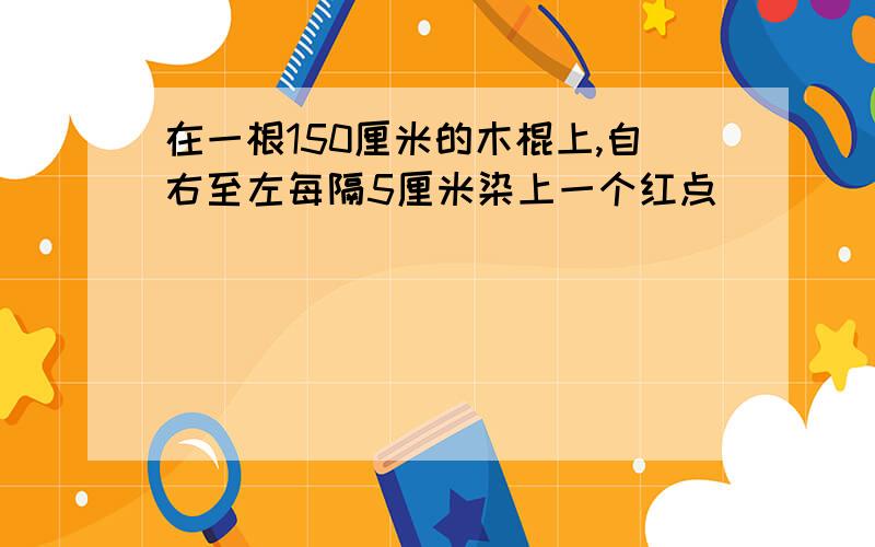 在一根150厘米的木棍上,自右至左每隔5厘米染上一个红点