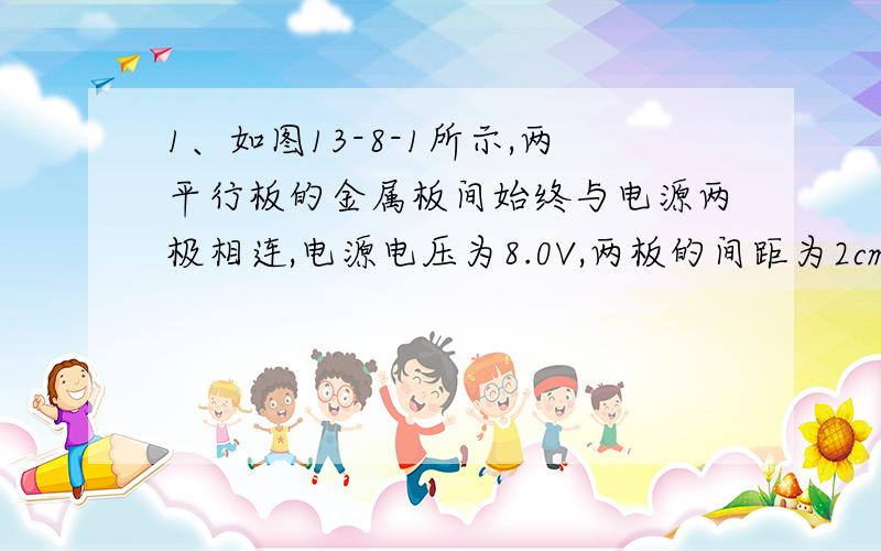 1、如图13-8-1所示,两平行板的金属板间始终与电源两极相连,电源电压为8.0V,两板的间距为2cm,而且极板B接地.