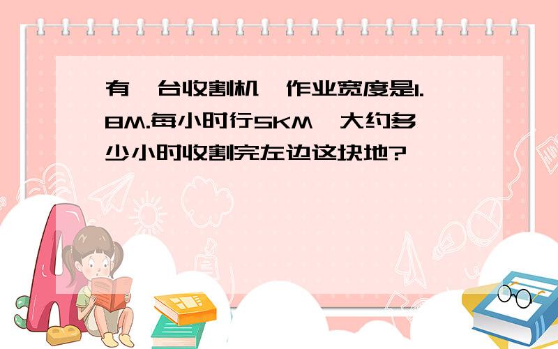 有一台收割机,作业宽度是1.8M.每小时行5KM,大约多少小时收割完左边这块地?