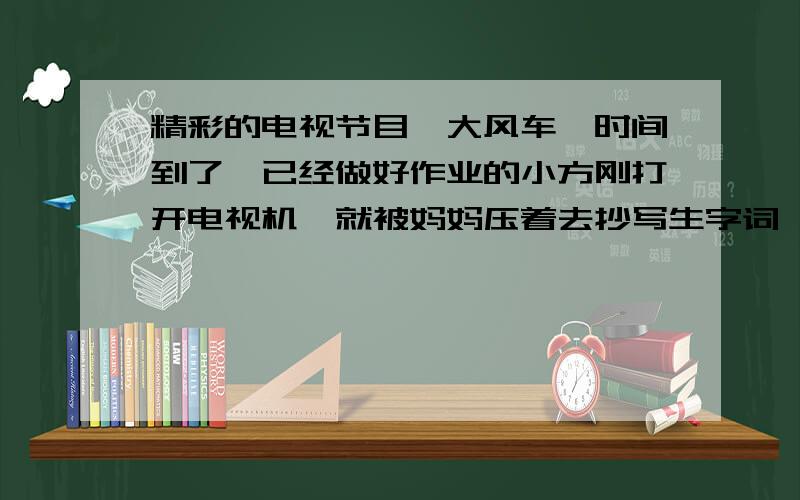 精彩的电视节目《大风车》时间到了,已经做好作业的小方刚打开电视机,就被妈妈压着去抄写生字词