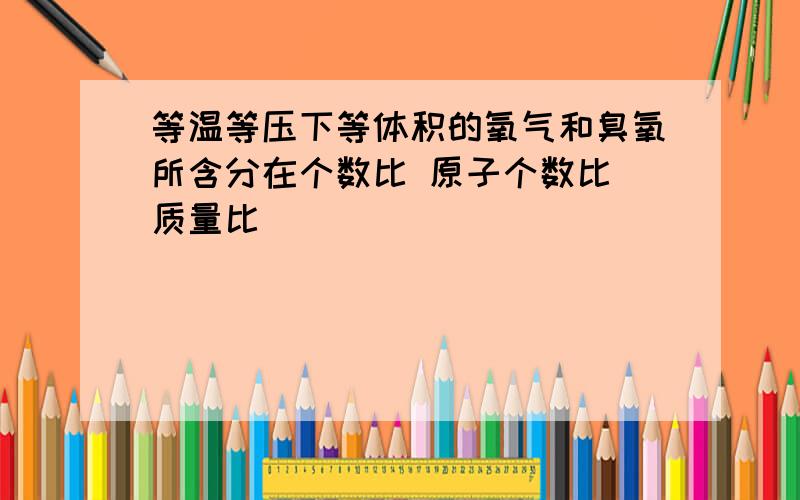 等温等压下等体积的氧气和臭氧所含分在个数比 原子个数比 质量比