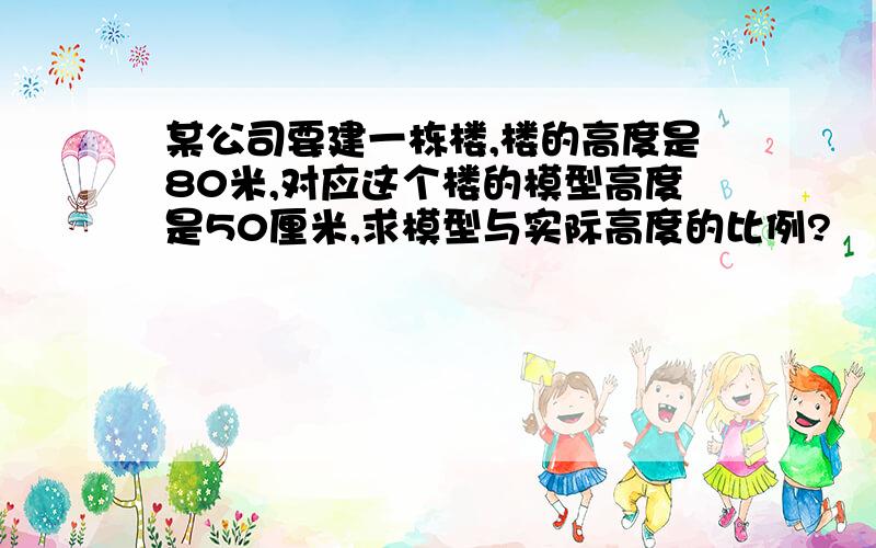 某公司要建一栋楼,楼的高度是80米,对应这个楼的模型高度是50厘米,求模型与实际高度的比例?