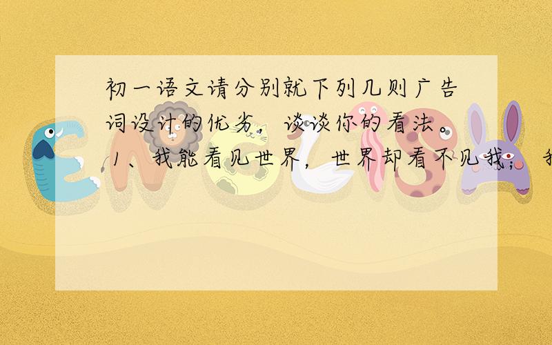 初一语文请分别就下列几则广告词设计的优劣，谈谈你的看法。 1、我能看见世界，世界却看不见我； 我不再江湖，江湖却有我的传