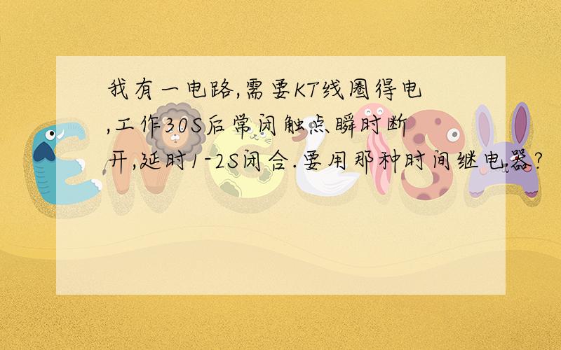 我有一电路,需要KT线圈得电,工作30S后常闭触点瞬时断开,延时1-2S闭合.要用那种时间继电器?