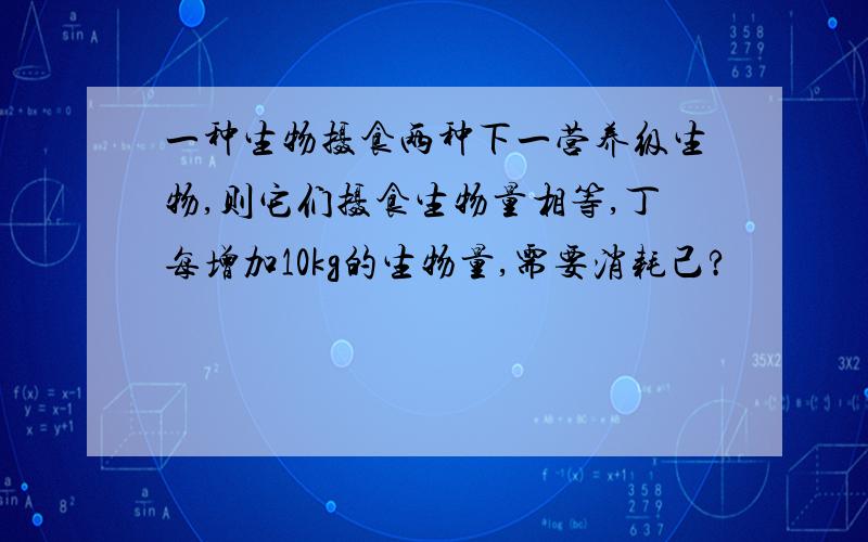 一种生物摄食两种下一营养级生物,则它们摄食生物量相等,丁每增加10kg的生物量,需要消耗己?