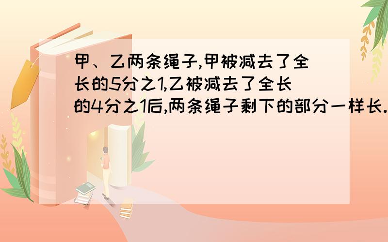 甲、乙两条绳子,甲被减去了全长的5分之1,乙被减去了全长的4分之1后,两条绳子剩下的部分一样长.那么,原来两条绳子哪一条