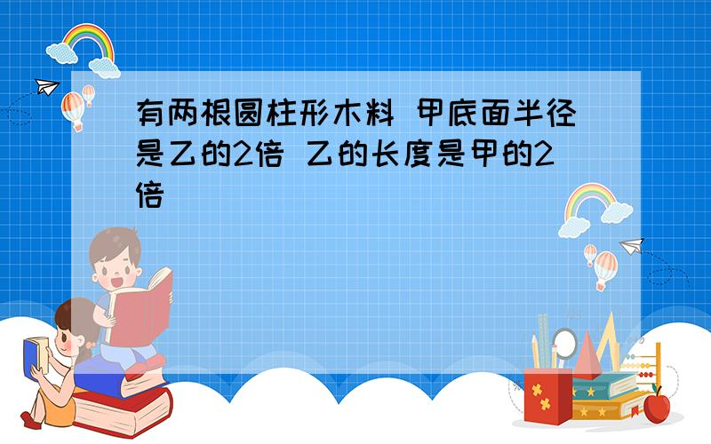 有两根圆柱形木料 甲底面半径是乙的2倍 乙的长度是甲的2倍