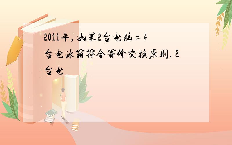 2011年，如果2台电脑=4台电冰箱符合等价交换原则，2台电