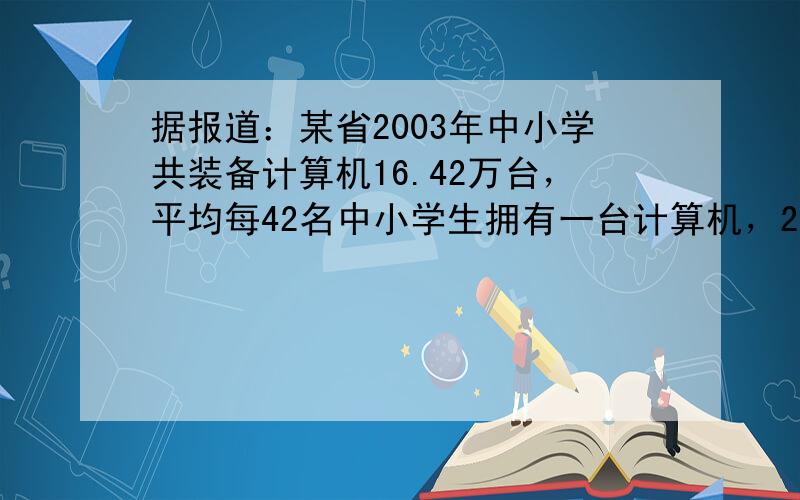 据报道：某省2003年中小学共装备计算机16.42万台，平均每42名中小学生拥有一台计算机，2004年在学生数不变的情况