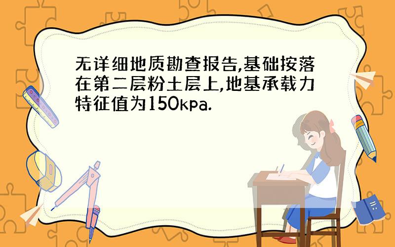 无详细地质勘查报告,基础按落在第二层粉土层上,地基承载力特征值为150kpa.