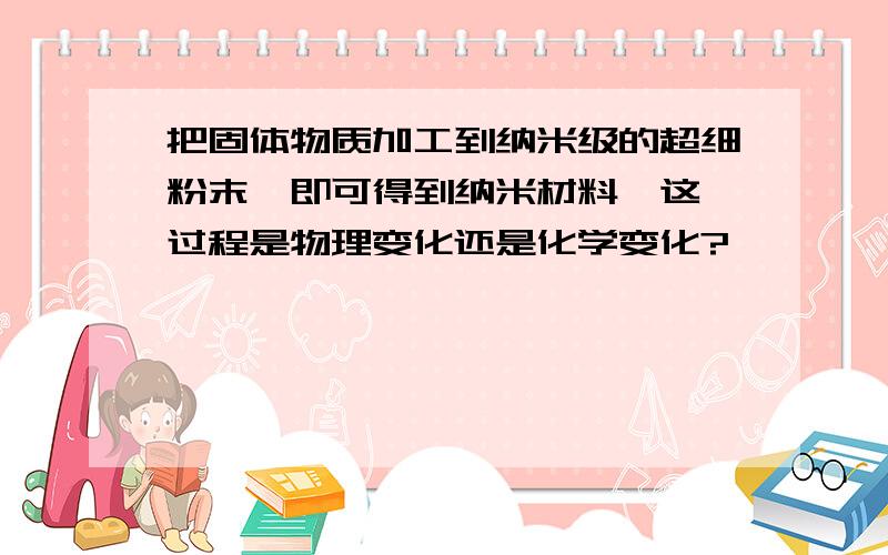 把固体物质加工到纳米级的超细粉末,即可得到纳米材料,这一过程是物理变化还是化学变化?