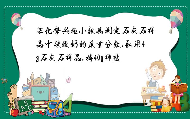 某化学兴趣小组为测定石灰石样品中碳酸钙的质量分数,取用4g石灰石样品,将40g稀盐