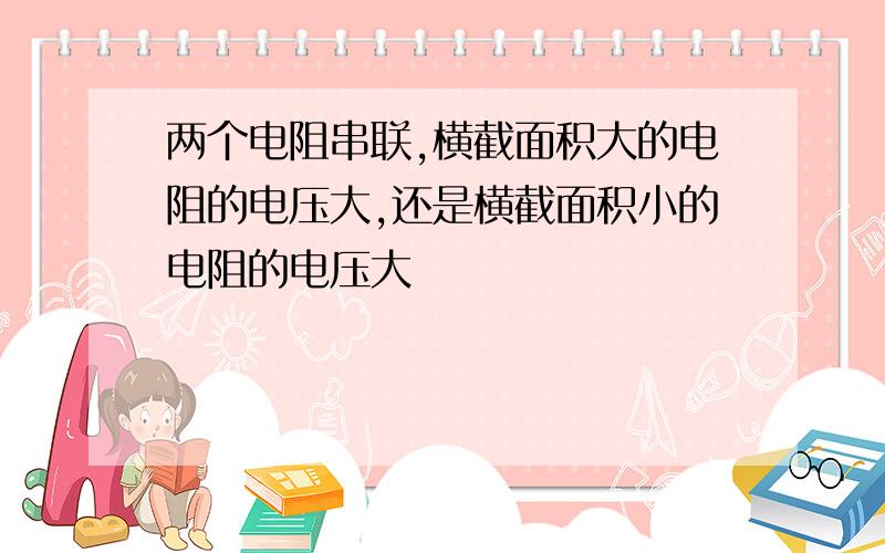 两个电阻串联,横截面积大的电阻的电压大,还是横截面积小的电阻的电压大