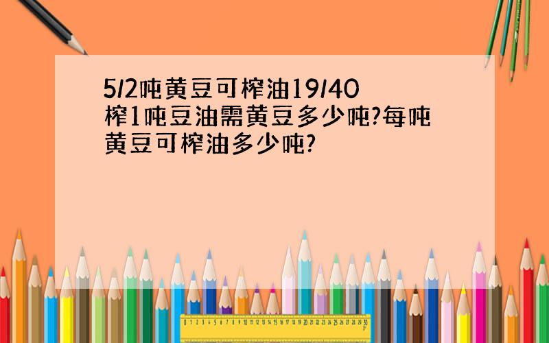 5/2吨黄豆可榨油19/40榨1吨豆油需黄豆多少吨?每吨黄豆可榨油多少吨?