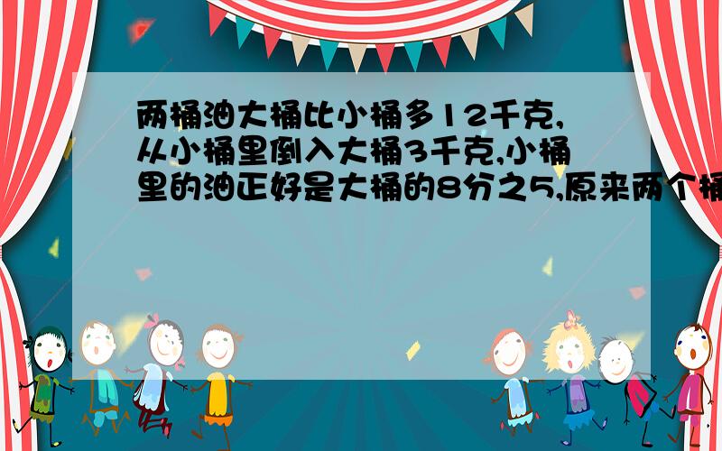 两桶油大桶比小桶多12千克,从小桶里倒入大桶3千克,小桶里的油正好是大桶的8分之5,原来两个桶各多少千克油?