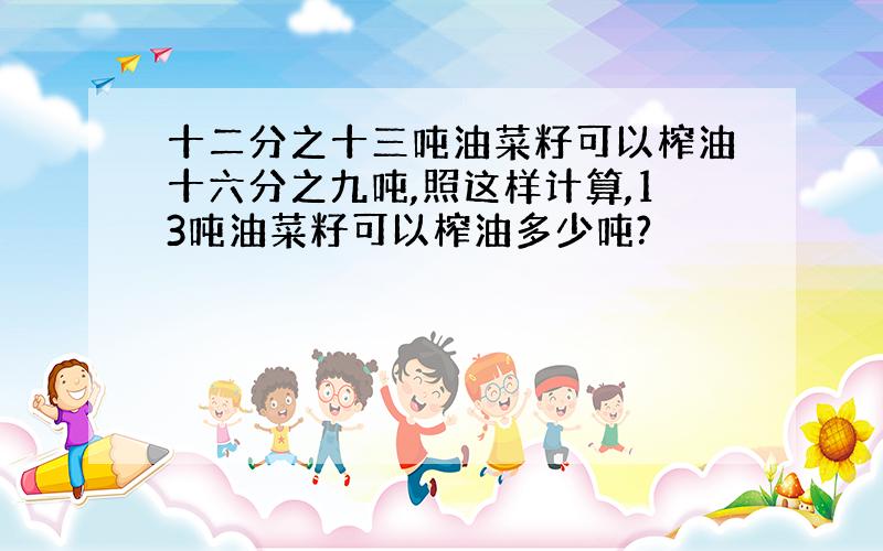十二分之十三吨油菜籽可以榨油十六分之九吨,照这样计算,13吨油菜籽可以榨油多少吨?