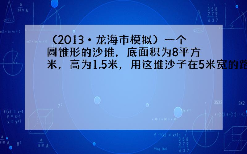 （2013•龙海市模拟）一个圆锥形的沙堆，底面积为8平方米，高为1.5米，用这堆沙子在5米宽的路上铺2厘米厚的路面，能铺