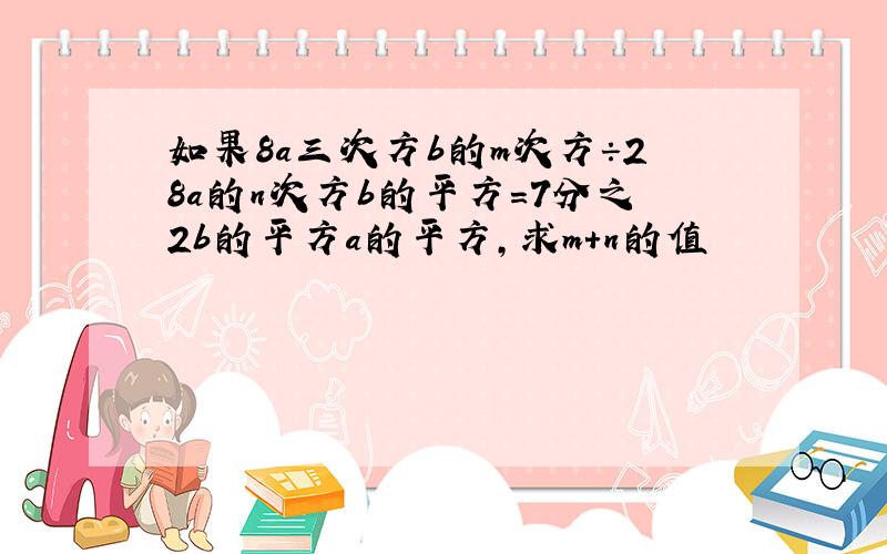 如果8a三次方b的m次方÷28a的n次方b的平方=7分之2b的平方a的平方,求m+n的值