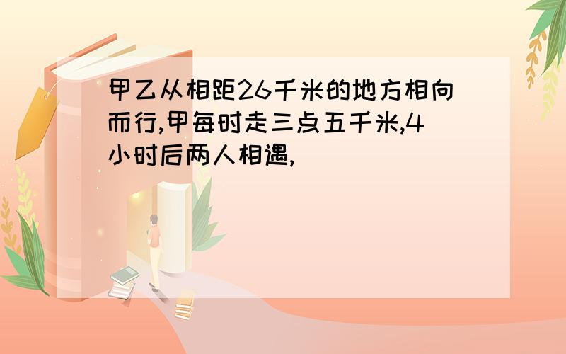 甲乙从相距26千米的地方相向而行,甲每时走三点五千米,4小时后两人相遇,